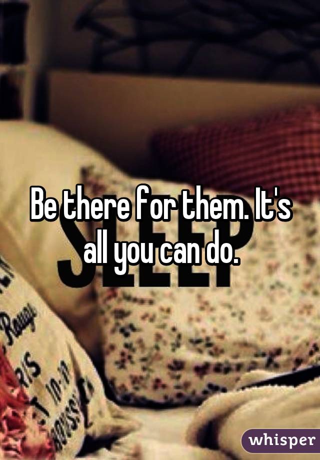 Be there for them. It's all you can do.