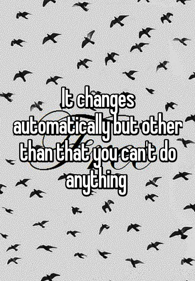 it-changes-automatically-but-other-than-that-you-can-t-do-anything