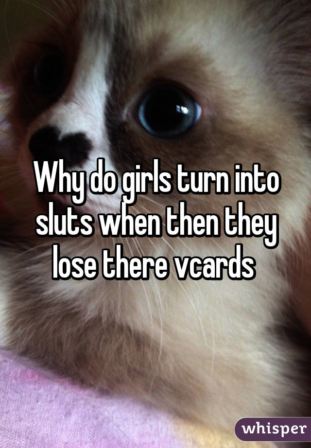 Why do girls turn into sluts when then they lose there vcards 