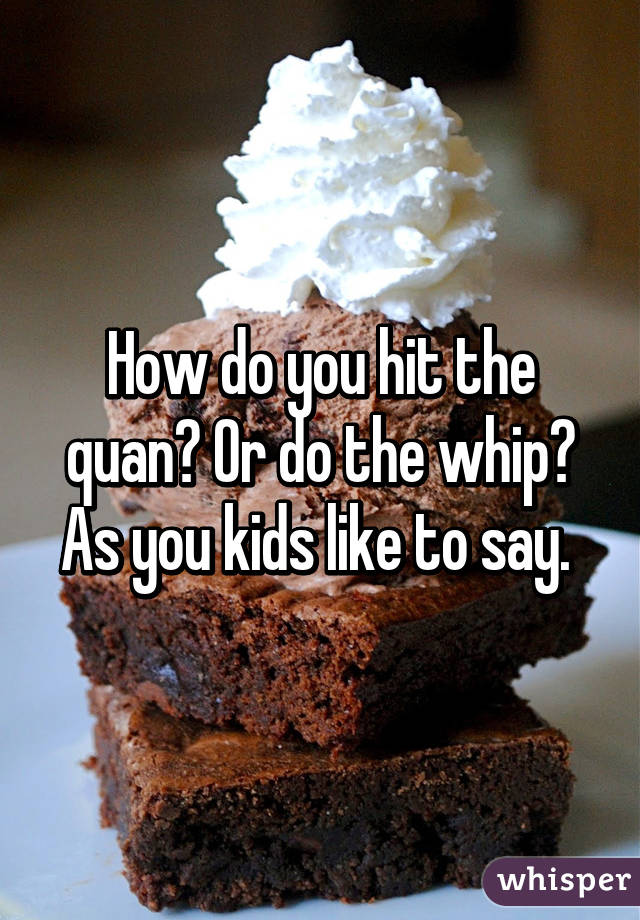 How do you hit the quan? Or do the whip? As you kids like to say. 