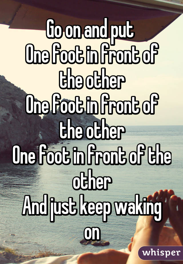 Go on and put 
0ne foot in front of the other
One foot in front of the other
One foot in front of the other
And just keep waking on