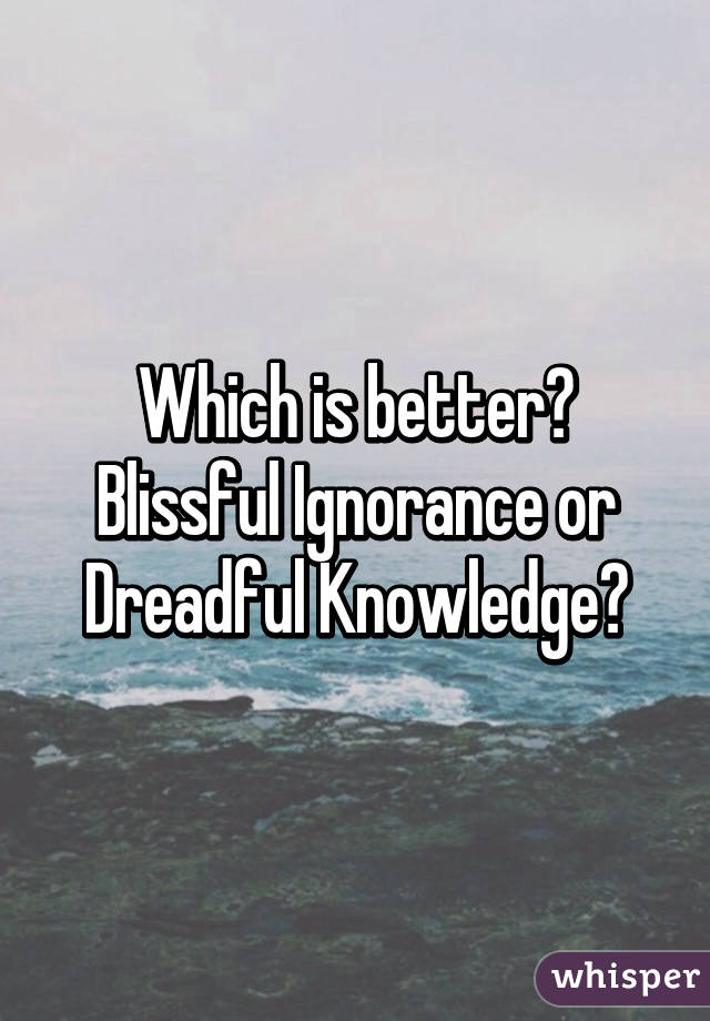 Which is better? Blissful Ignorance or Dreadful Knowledge?