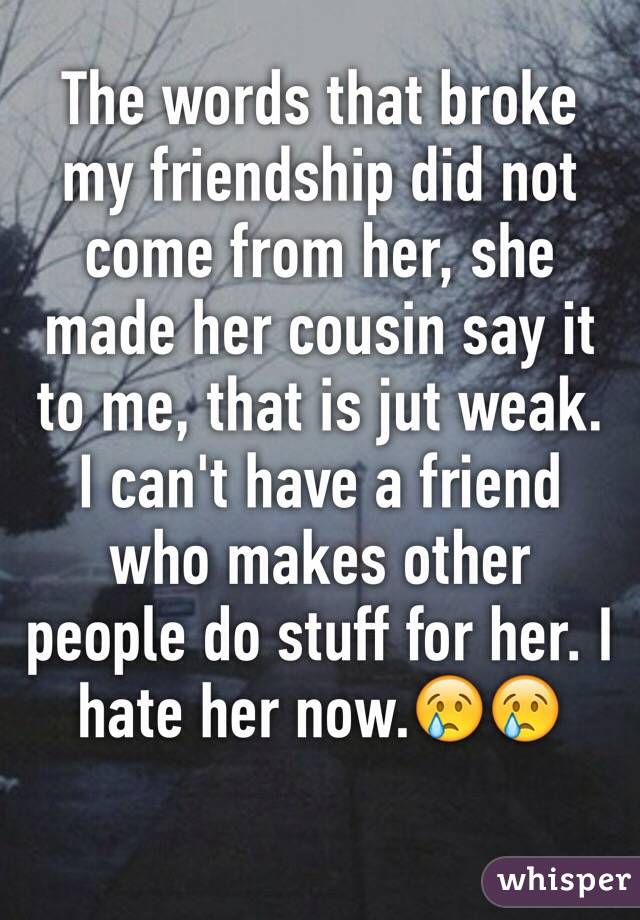 The words that broke my friendship did not come from her, she made her cousin say it to me, that is jut weak.
I can't have a friend who makes other people do stuff for her. I  hate her now.😢😢