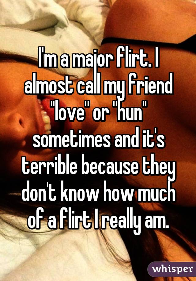 I'm a major flirt. I almost call my friend "love" or "hun" sometimes and it's terrible because they don't know how much of a flirt I really am.