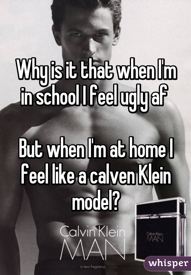 Why is it that when I'm in school I feel ugly af 

But when I'm at home I feel like a calven Klein model?