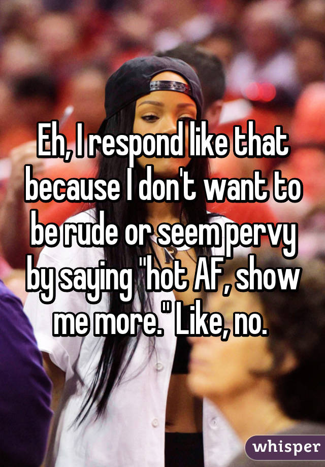 Eh, I respond like that because I don't want to be rude or seem pervy by saying "hot AF, show me more." Like, no. 