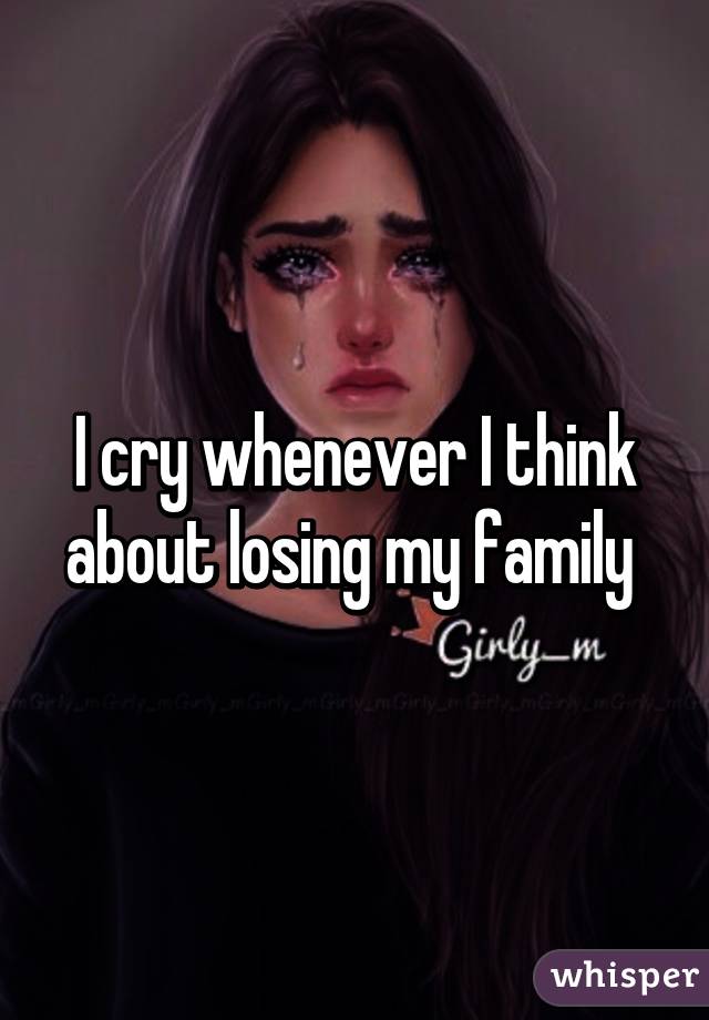 I cry whenever I think about losing my family 