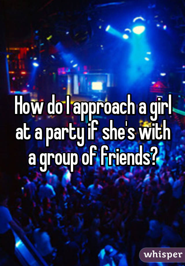 How do I approach a girl at a party if she's with a group of friends?