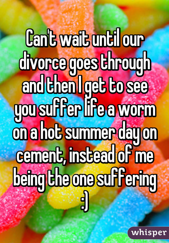 Can't wait until our divorce goes through and then I get to see you suffer life a worm on a hot summer day on cement, instead of me being the one suffering :)