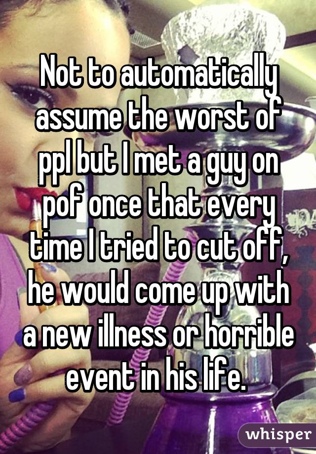 Not to automatically assume the worst of ppl but I met a guy on pof once that every time I tried to cut off, he would come up with a new illness or horrible event in his life. 