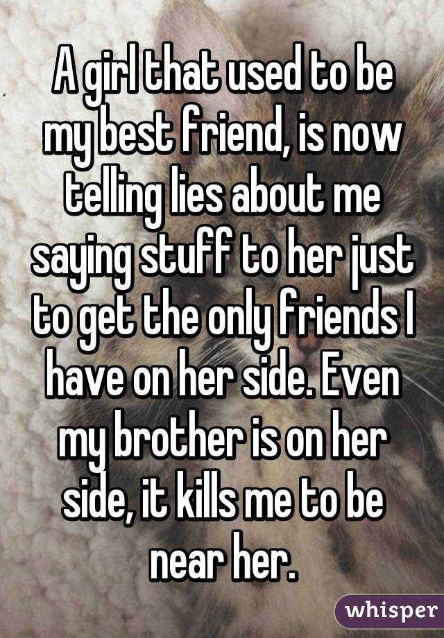 A girl that used to be my best friend, is now telling lies about me saying stuff to her just to get the only friends I have on her side. Even my brother is on her side, it kills me to be near her.