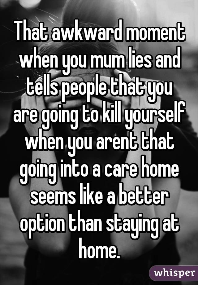 That awkward moment when you mum lies and tells people that you are going to kill yourself when you arent that going into a care home seems like a better option than staying at home.