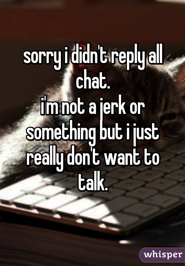 sorry i didn't reply all chat.
i'm not a jerk or something but i just really don't want to talk.
