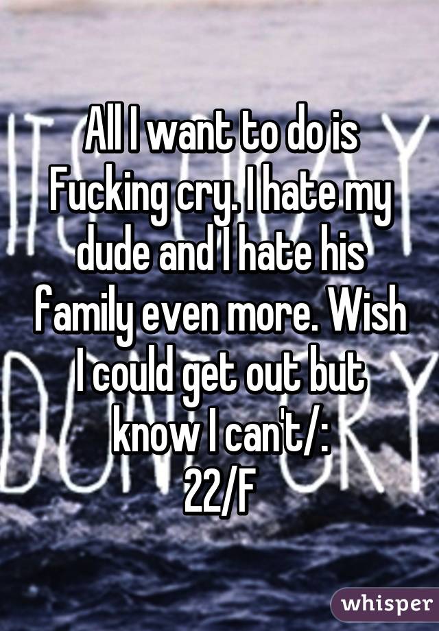 All I want to do is Fucking cry. I hate my dude and I hate his family even more. Wish I could get out but know I can't/:
22/F