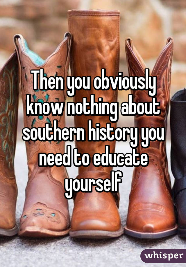 Then you obviously know nothing about southern history you need to educate yourself