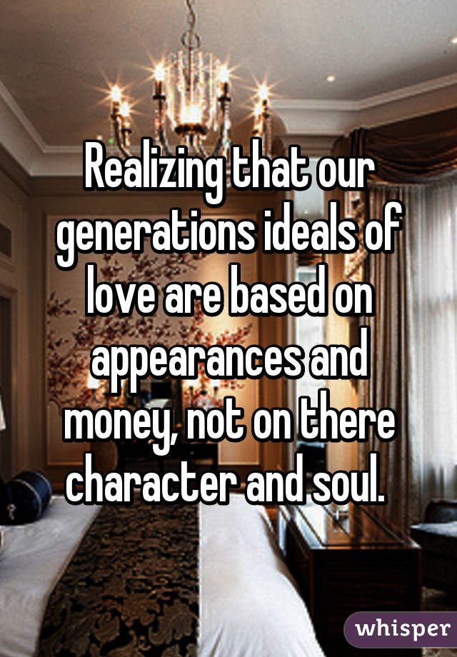 Realizing that our generations ideals of love are based on appearances and money, not on there character and soul. 