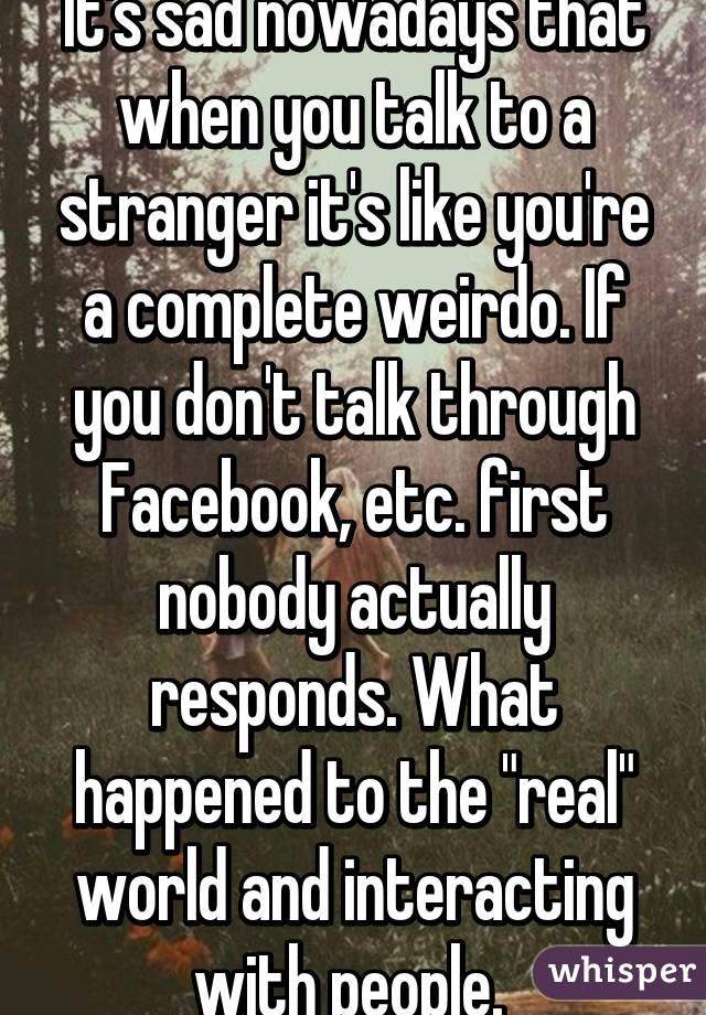 It's sad nowadays that when you talk to a stranger it's like you're a complete weirdo. If you don't talk through Facebook, etc. first nobody actually responds. What happened to the "real" world and interacting with people. 