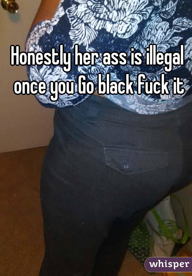 Honestly her ass is illegal once you Go black fuck it