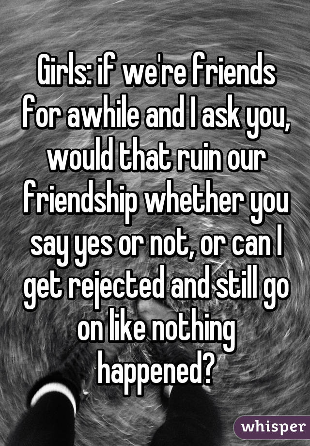 Girls: if we're friends for awhile and I ask you, would that ruin our friendship whether you say yes or not, or can I get rejected and still go on like nothing happened?