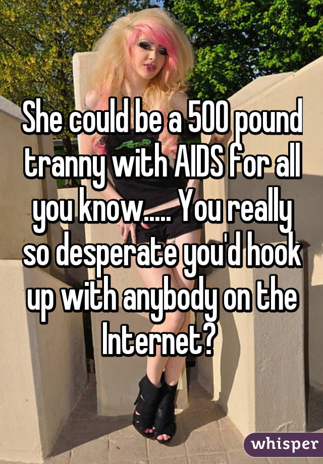 She could be a 500 pound tranny with AIDS for all you know..... You really so desperate you'd hook up with anybody on the Internet? 
