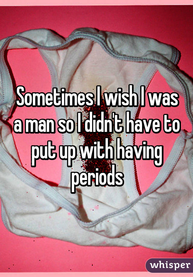 Sometimes I wish I was a man so I didn't have to put up with having periods