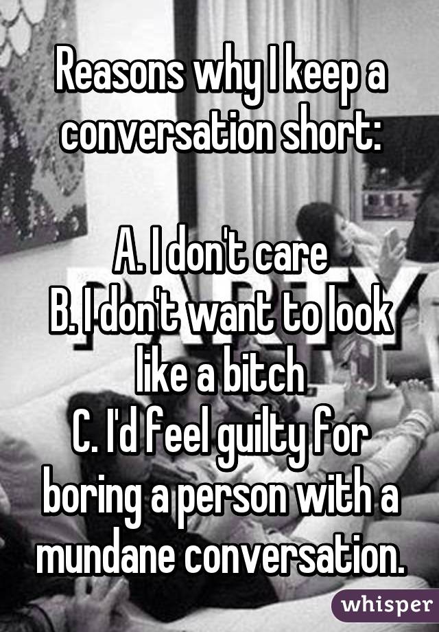 Reasons why I keep a conversation short:

A. I don't care
B. I don't want to look like a bitch
C. I'd feel guilty for boring a person with a mundane conversation.