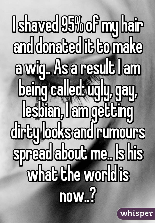 I shaved 95% of my hair and donated it to make a wig.. As a result I am being called: ugly, gay, lesbian, I am getting dirty looks and rumours spread about me.. Is his what the world is now..?