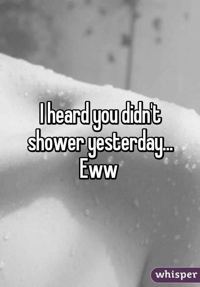 I heard you didn't shower yesterday... Eww 