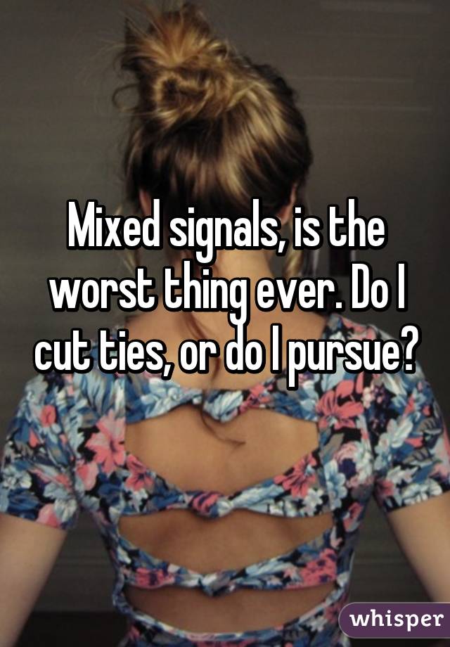 Mixed signals, is the worst thing ever. Do I cut ties, or do I pursue? 