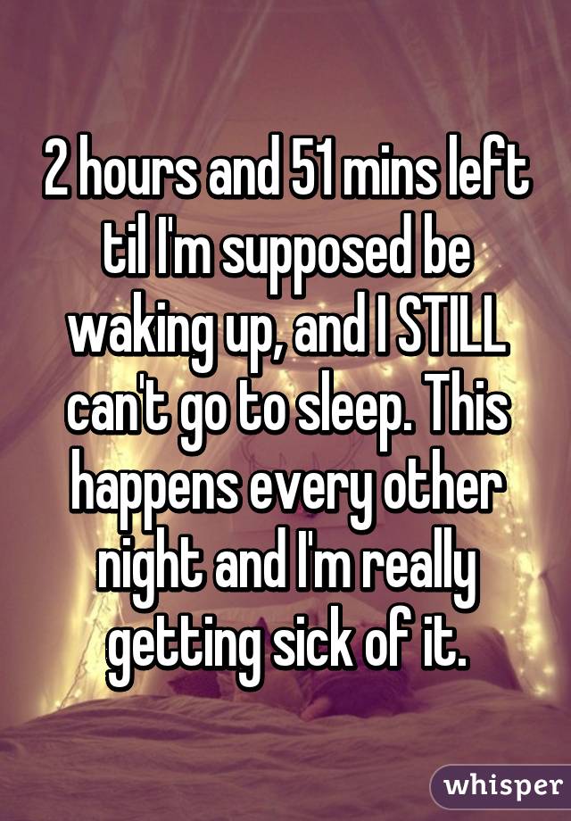 2 hours and 51 mins left til I'm supposed be waking up, and I STILL can't go to sleep. This happens every other night and I'm really getting sick of it.