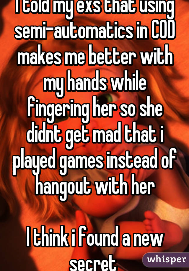 I told my exs that using semi-automatics in COD makes me better with my hands while fingering her so she didnt get mad that i played games instead of hangout with her

I think i found a new secret 