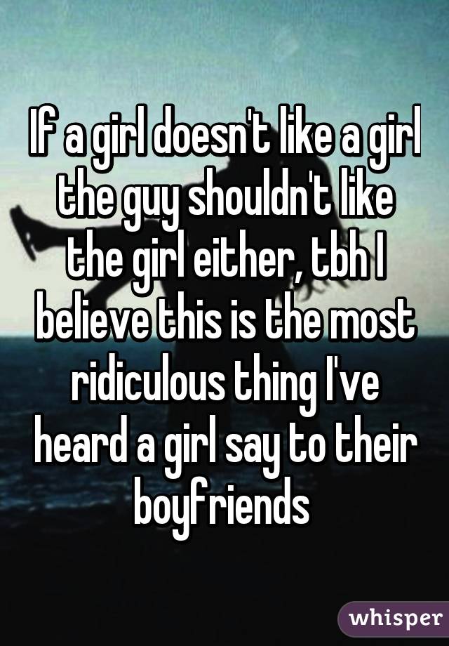 If a girl doesn't like a girl the guy shouldn't like the girl either, tbh I believe this is the most ridiculous thing I've heard a girl say to their boyfriends 