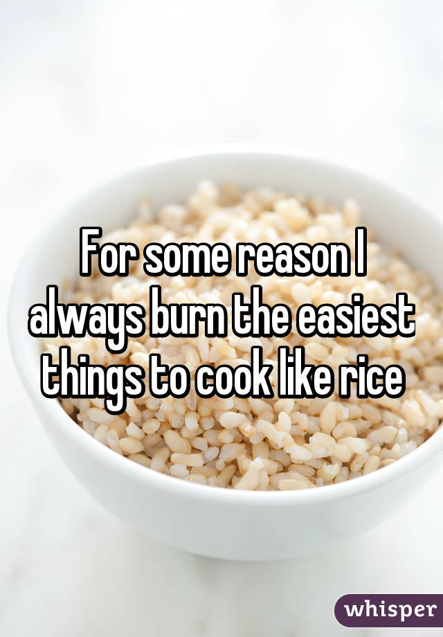 For some reason I always burn the easiest things to cook like rice