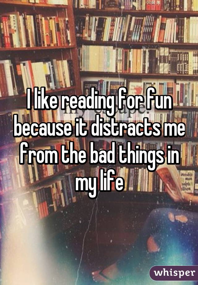 I like reading for fun because it distracts me from the bad things in my life