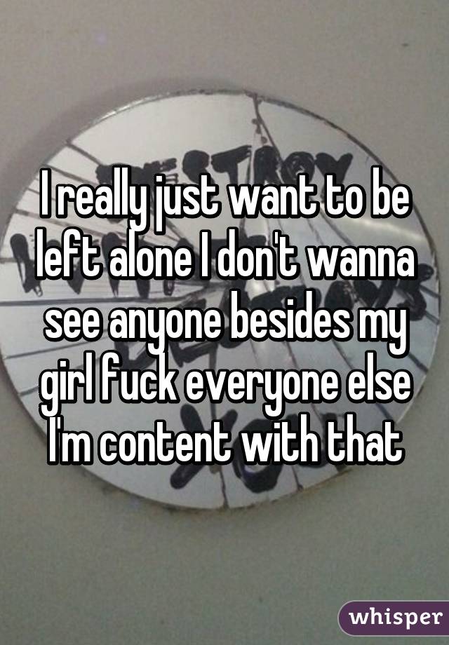 I really just want to be left alone I don't wanna see anyone besides my girl fuck everyone else I'm content with that