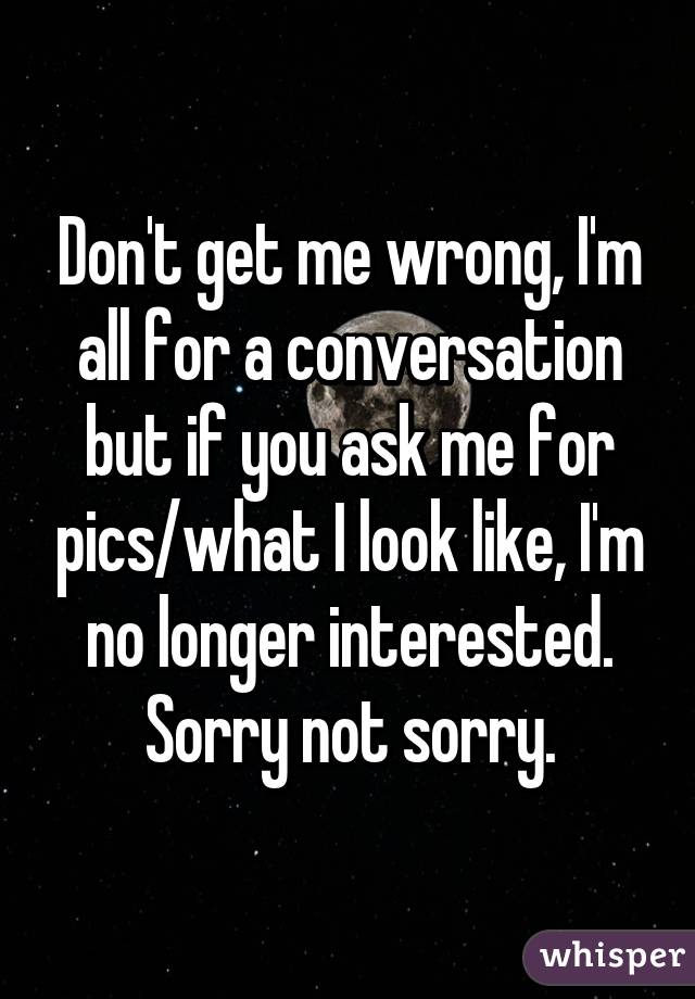 Don't get me wrong, I'm all for a conversation but if you ask me for pics/what I look like, I'm no longer interested. Sorry not sorry.