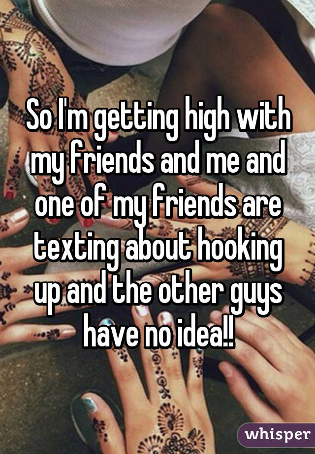 So I'm getting high with my friends and me and one of my friends are texting about hooking up and the other guys have no idea!!