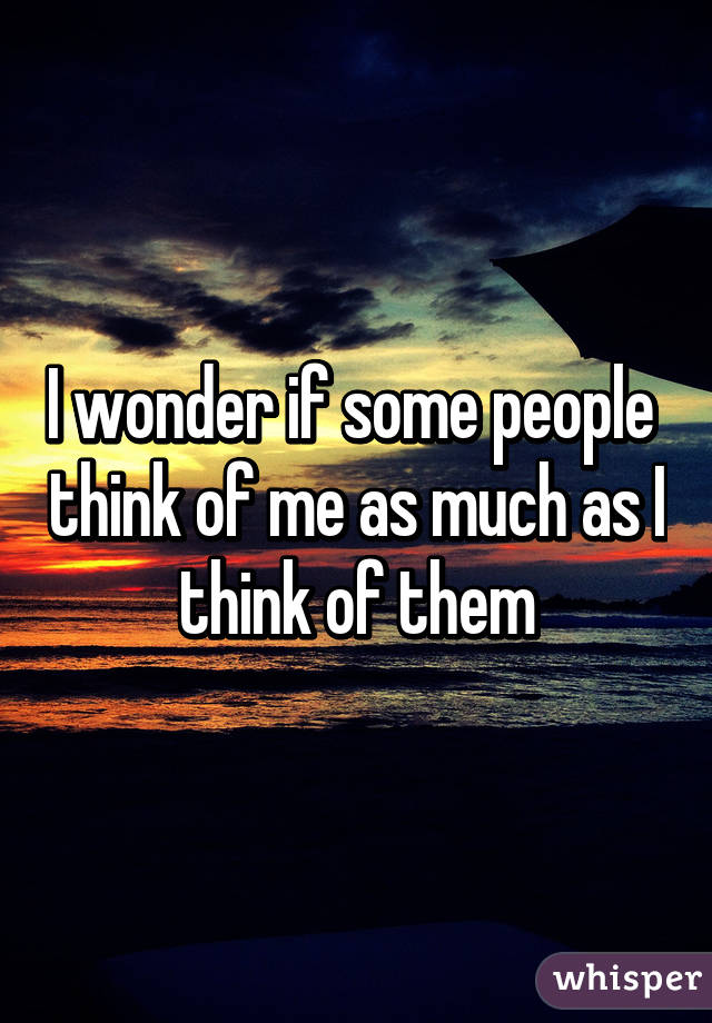 I wonder if some people  think of me as much as I think of them