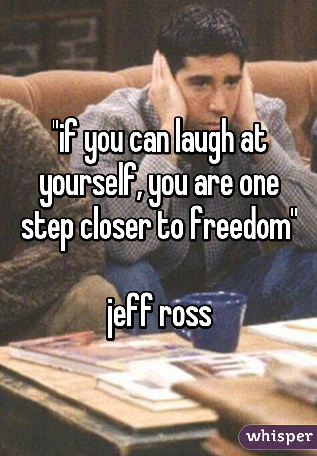 "if you can laugh at yourself, you are one step closer to freedom"

jeff ross