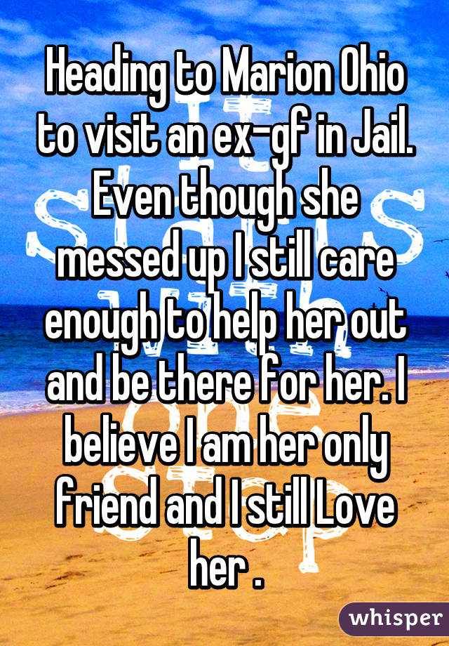 Heading to Marion Ohio to visit an ex-gf in Jail. Even though she messed up I still care enough to help her out and be there for her. I believe I am her only friend and I still Love her .