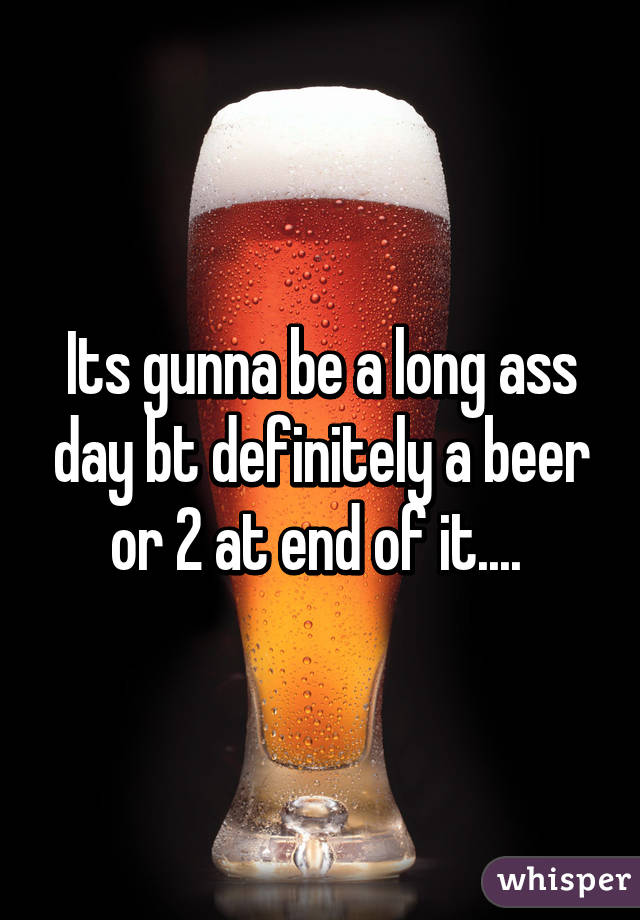 Its gunna be a long ass day bt definitely a beer or 2 at end of it.... 