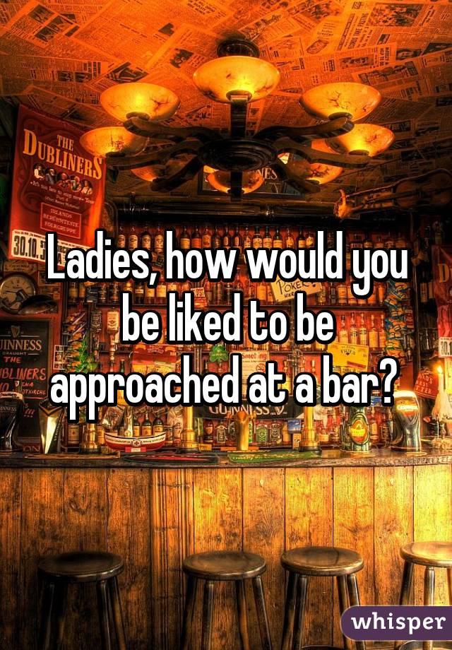 Ladies, how would you be liked to be approached at a bar? 