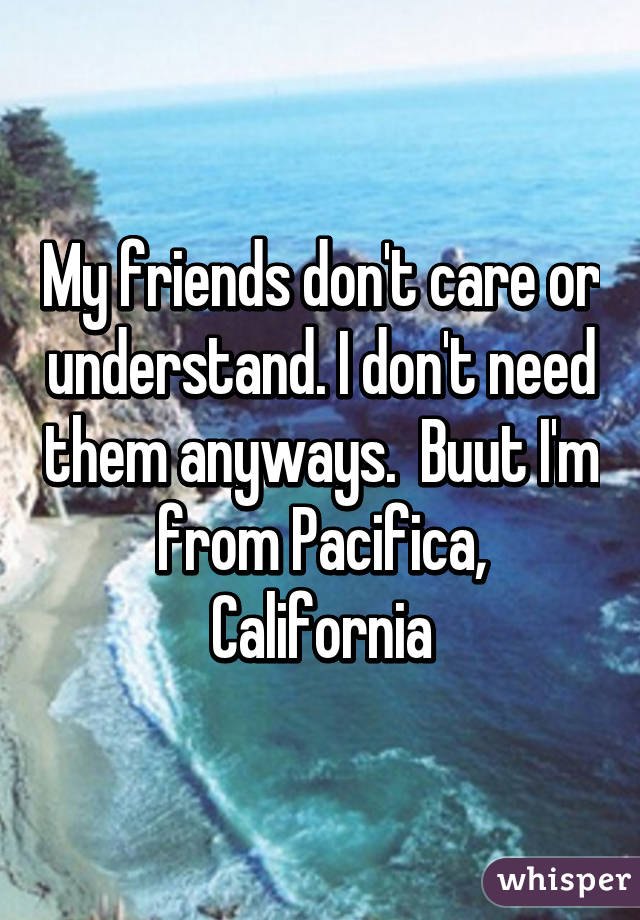 My friends don't care or understand. I don't need them anyways.  Buut I'm from Pacifica, California