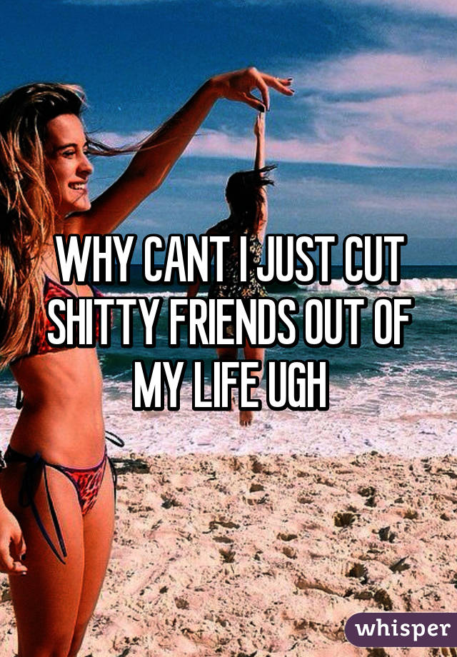 WHY CANT I JUST CUT SHITTY FRIENDS OUT OF MY LIFE UGH