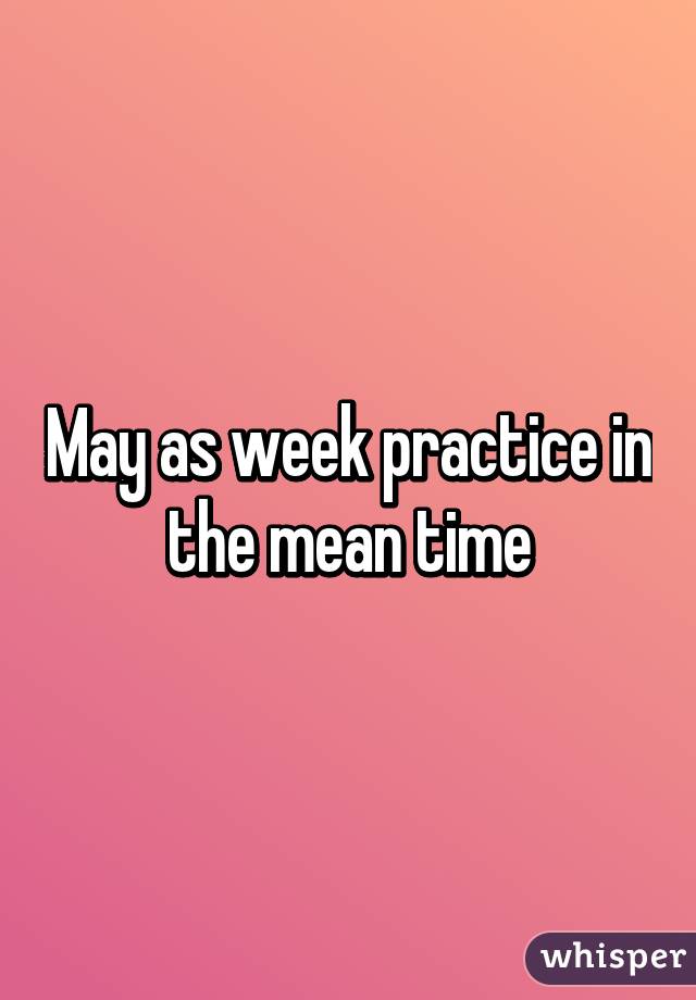 May as week practice in the mean time