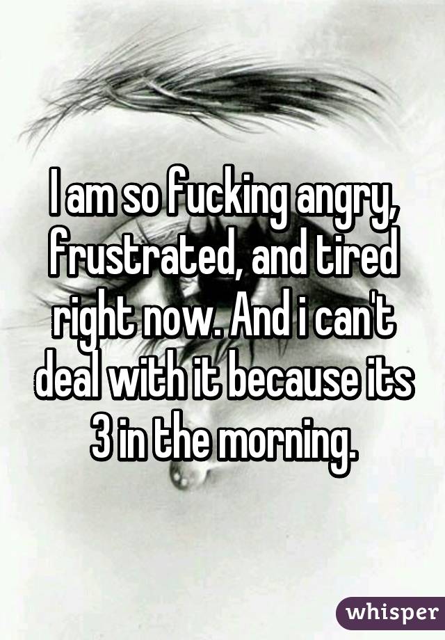 I am so fucking angry, frustrated, and tired right now. And i can't deal with it because its 3 in the morning.