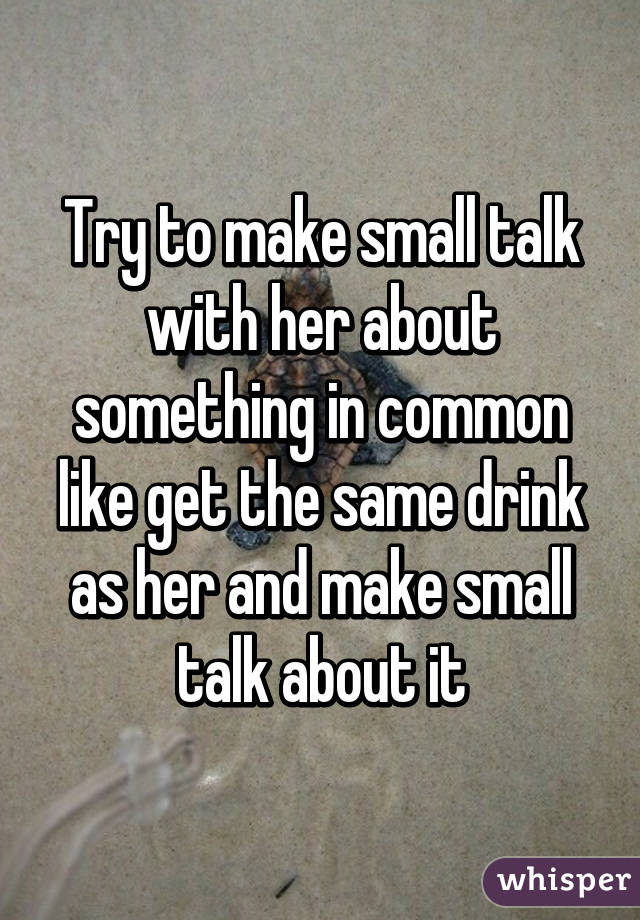 Try to make small talk with her about something in common like get the same drink as her and make small talk about it