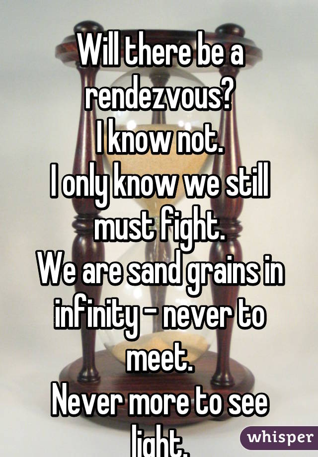  
Will there be a rendezvous?
I know not.
I only know we still must fight.
We are sand grains in infinity – never to meet.
Never more to see light.