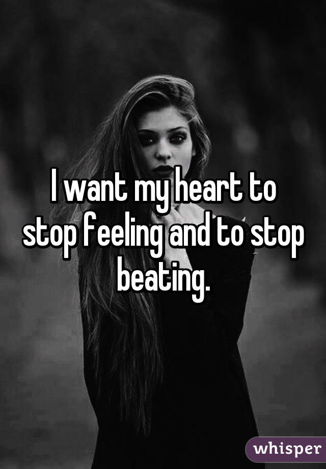 I want my heart to stop feeling and to stop beating.