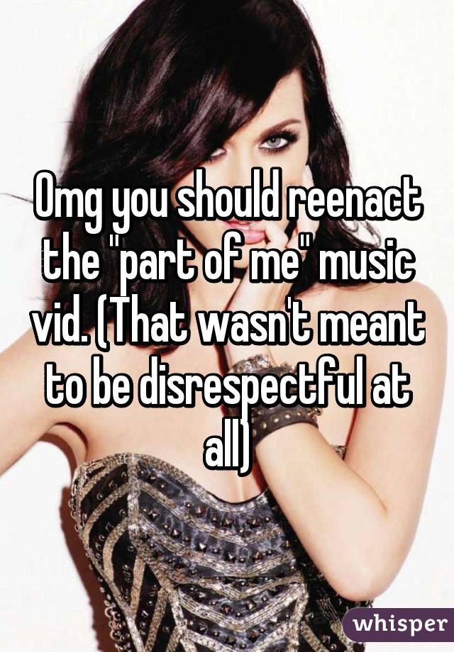 Omg you should reenact the "part of me" music vid. (That wasn't meant to be disrespectful at all)